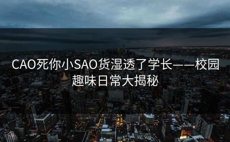 CAO死你小SAO货湿透了学长——校园趣味日常大揭秘