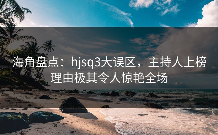 海角盘点：hjsq3大误区，主持人上榜理由极其令人惊艳全场