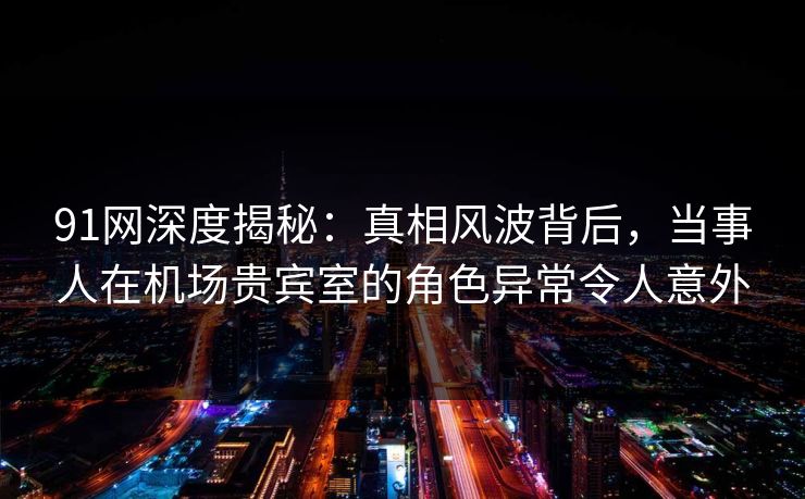 91网深度揭秘:真相风波背后,当事人在机场贵宾室的角色异常令人意外 91网深度揭秘:真相风波背后,当事人在机场贵宾室的角色异常令人意外