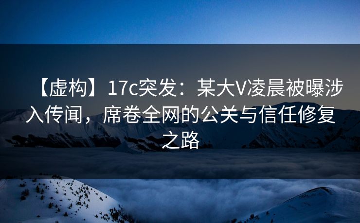 【虚构】17c突发：某大V凌晨被曝涉入传闻，席卷全网的公关与信任修复之路