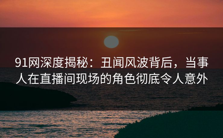 91网深度揭秘：丑闻风波背后，当事人在直播间现场的角色彻底令人意外