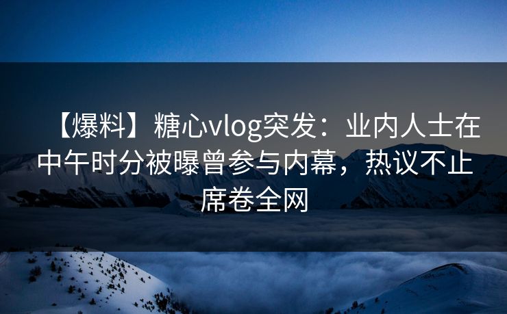 【爆料】糖心vlog突发：业内人士在中午时分被曝曾参与内幕，热议不止席卷全网