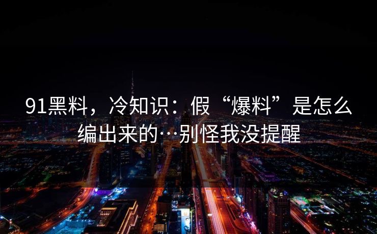 91黑料，冷知识：假“爆料”是怎么编出来的…别怪我没提醒