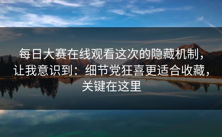 每日大赛在线观看这次的隐藏机制，让我意识到：细节党狂喜更适合收藏，关键在这里