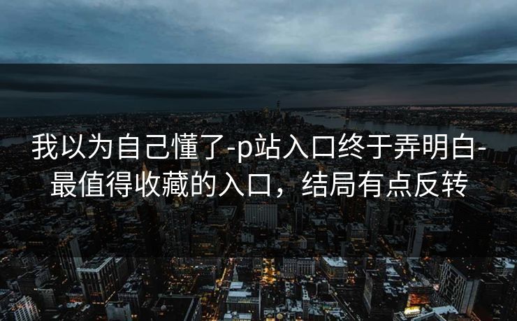 我以为自己懂了-p站入口终于弄明白-最值得收藏的入口,结局有点反转 我以为自己懂了-p站入口终于弄明白-最值得收藏的入口,结局有点反转