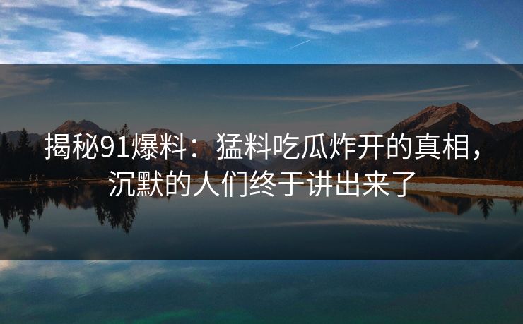 揭秘91爆料：猛料吃瓜炸开的真相，沉默的人们终于讲出来了