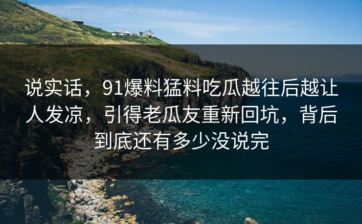 说实话，91爆料猛料吃瓜越往后越让人发凉，引得老瓜友重新回坑，背后到底还有多少没说完