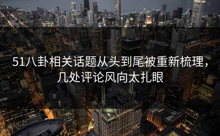 51八卦相关话题从头到尾被重新梳理，几处评论风向太扎眼