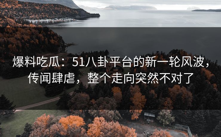 爆料吃瓜：51八卦平台的新一轮风波，传闻肆虐，整个走向突然不对了
