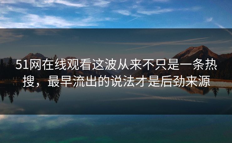 51网在线观看这波从来不只是一条热搜，最早流出的说法才是后劲来源