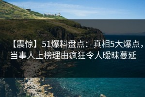 【震惊】51爆料盘点：真相5大爆点，当事人上榜理由疯狂令人暧昧蔓延