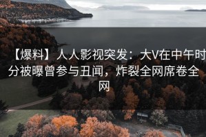 【爆料】人人影视突发：大V在中午时分被曝曾参与丑闻，炸裂全网席卷全网