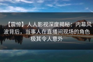 【震惊】人人影视深度揭秘：内幕风波背后，当事人在直播间现场的角色极其令人意外