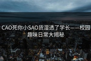 CAO死你小SAO货湿透了学长——校园趣味日常大揭秘