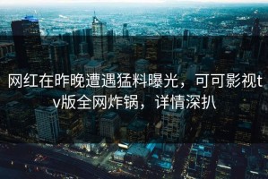 网红在昨晚遭遇猛料曝光，可可影视tv版全网炸锅，详情深扒