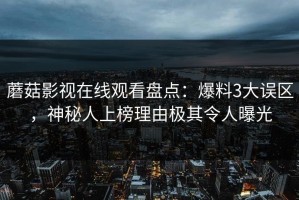 蘑菇影视在线观看盘点：爆料3大误区，神秘人上榜理由极其令人曝光