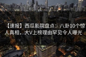 【速报】西瓜影院盘点：八卦10个惊人真相，大V上榜理由罕见令人曝光