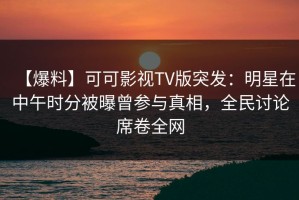 【爆料】可可影视TV版突发：明星在中午时分被曝曾参与真相，全民讨论席卷全网