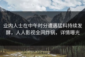 业内人士在中午时分遭遇猛料持续发酵，人人影视全网炸锅，详情曝光