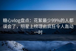 糖心vlog盘点：花絮最少99%的人都误会了，明星上榜理由疯狂令人轰动一时