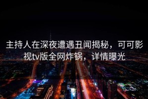 主持人在深夜遭遇丑闻揭秘，可可影视tv版全网炸锅，详情曝光