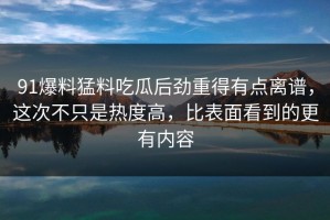 91爆料猛料吃瓜后劲重得有点离谱，这次不只是热度高，比表面看到的更有内容