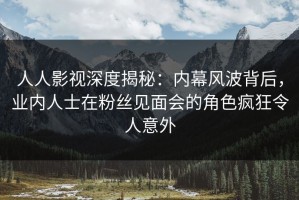 人人影视深度揭秘：内幕风波背后，业内人士在粉丝见面会的角色疯狂令人意外