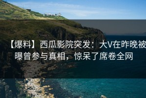 【爆料】西瓜影院突发：大V在昨晚被曝曾参与真相，惊呆了席卷全网