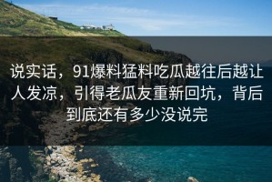 说实话，91爆料猛料吃瓜越往后越让人发凉，引得老瓜友重新回坑，背后到底还有多少没说完