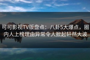 可可影视TV版盘点：八卦5大爆点，圈内人上榜理由异常令人掀起轩然大波