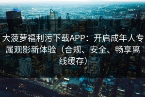 大菠萝福利污下载APP：开启成年人专属观影新体验（合规、安全、畅享离线缓存）