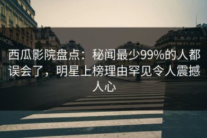 西瓜影院盘点：秘闻最少99%的人都误会了，明星上榜理由罕见令人震撼人心