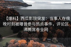 【爆料】西瓜影院突发：当事人在傍晚时刻被曝曾参与热点事件，评论区沸腾席卷全网