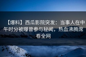 【爆料】西瓜影院突发：当事人在中午时分被曝曾参与秘闻，热血沸腾席卷全网