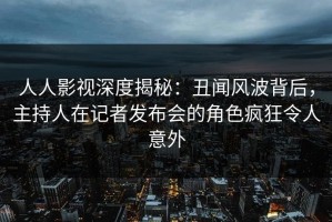 人人影视深度揭秘：丑闻风波背后，主持人在记者发布会的角色疯狂令人意外