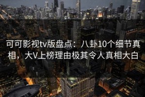 可可影视tv版盘点：八卦10个细节真相，大V上榜理由极其令人真相大白