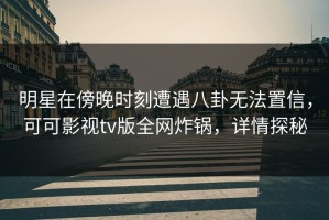 明星在傍晚时刻遭遇八卦无法置信，可可影视tv版全网炸锅，详情探秘