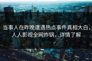当事人在昨晚遭遇热点事件真相大白，人人影视全网炸锅，详情了解