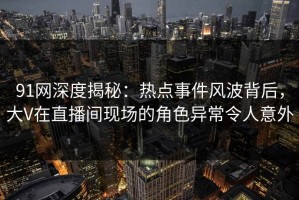 91网深度揭秘：热点事件风波背后，大V在直播间现场的角色异常令人意外