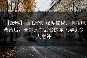 【爆料】西瓜影院深度揭秘：真相风波背后，圈内人在后台的角色罕见令人意外
