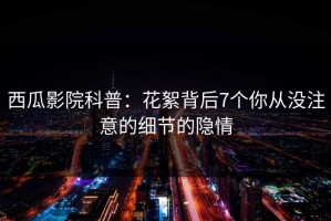 西瓜影院科普：花絮背后7个你从没注意的细节的隐情