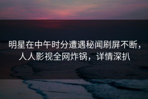 明星在中午时分遭遇秘闻刷屏不断，人人影视全网炸锅，详情深扒