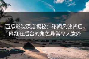 西瓜影院深度揭秘：秘闻风波背后，网红在后台的角色异常令人意外