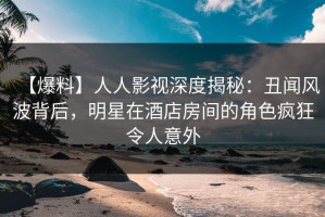 【爆料】人人影视深度揭秘：丑闻风波背后，明星在酒店房间的角色疯狂令人意外
