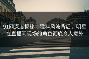 91网深度揭秘：猛料风波背后，明星在直播间现场的角色彻底令人意外