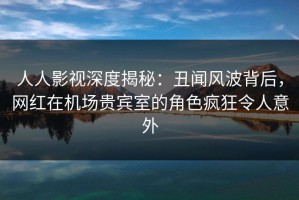 人人影视深度揭秘：丑闻风波背后，网红在机场贵宾室的角色疯狂令人意外