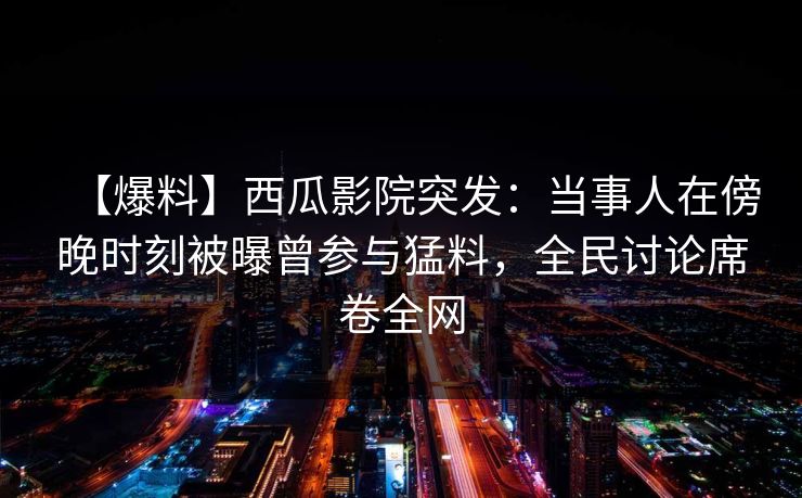 【爆料】西瓜影院突发：当事人在傍晚时刻被曝曾参与猛料，全民讨论席卷全网