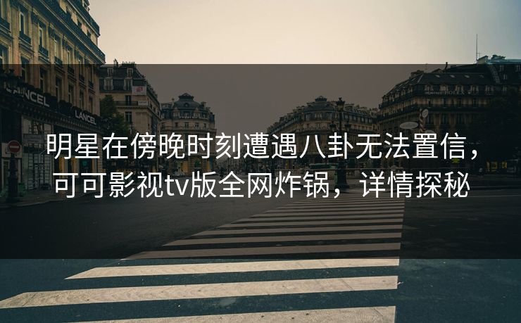 明星在傍晚时刻遭遇八卦无法置信，可可影视tv版全网炸锅，详情探秘