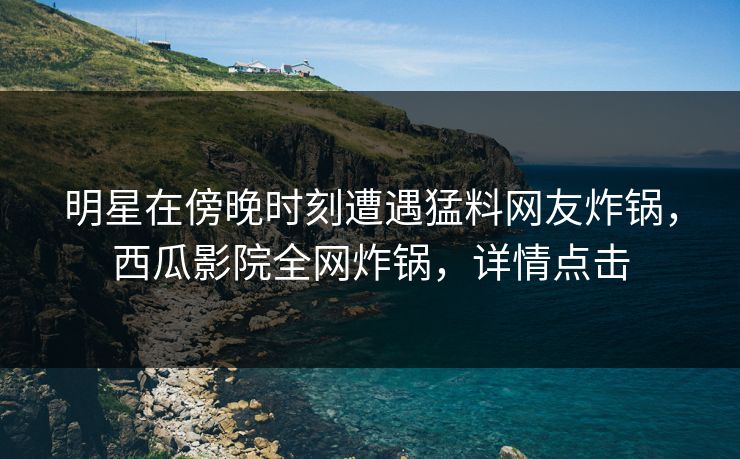 明星在傍晚时刻遭遇猛料网友炸锅，西瓜影院全网炸锅，详情点击