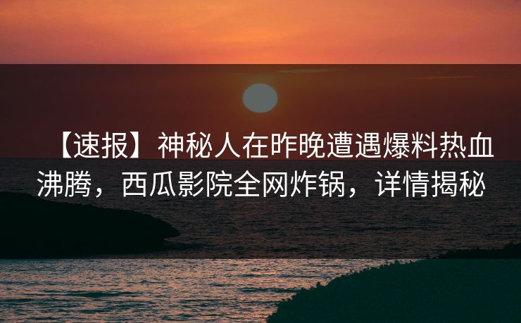 【速报】神秘人在昨晚遭遇爆料热血沸腾，西瓜影院全网炸锅，详情揭秘